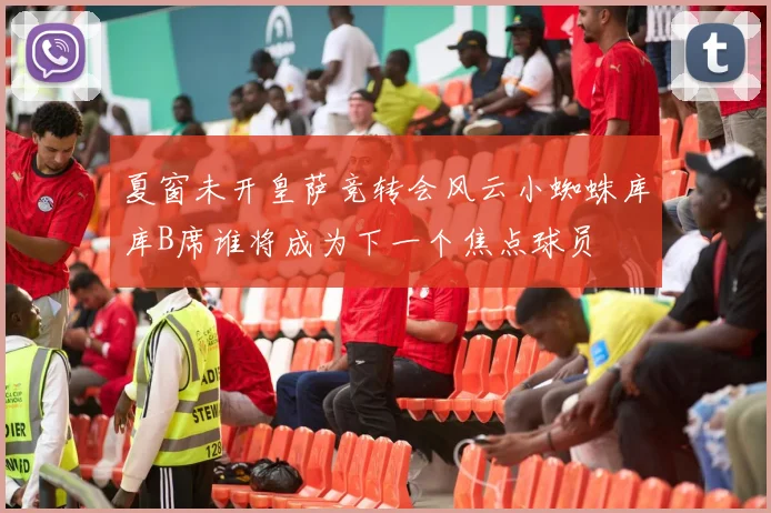 夏窗未开皇萨竞转会风云小蜘蛛库库B席谁将成为下一个焦点球员