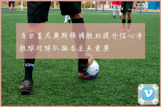 马尔基尼奥斯强调胜利提升信心净胜球对球队排名至关重要