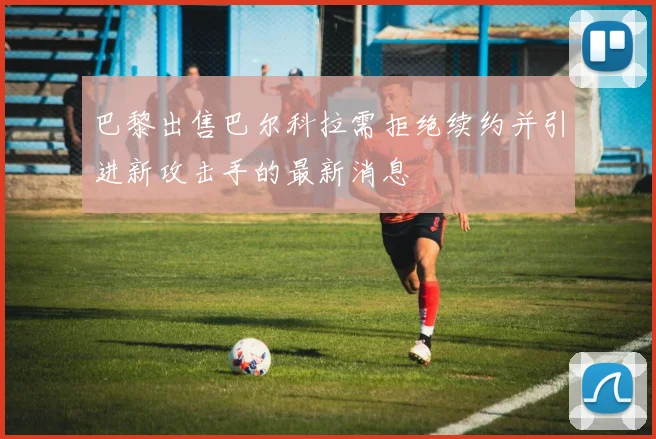 巴黎出售巴尔科拉需拒绝续约并引进新攻击手的最新消息