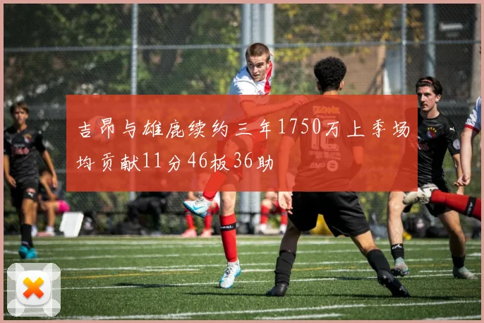 吉昂与雄鹿续约三年1750万上季场均贡献11分46板36助