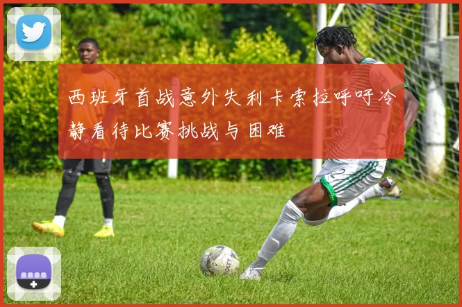 西班牙首战意外失利卡索拉呼吁冷静看待比赛挑战与困难