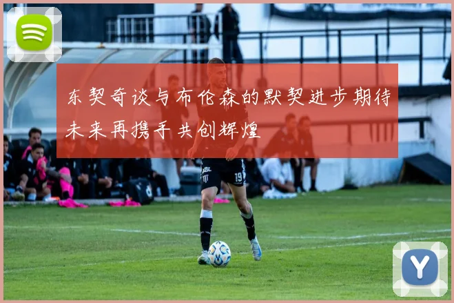 东契奇谈与布伦森的默契进步期待未来再携手共创辉煌