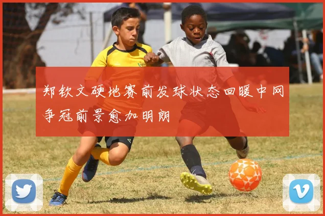 郑钦文硬地赛前发球状态回暖中网争冠前景愈加明朗