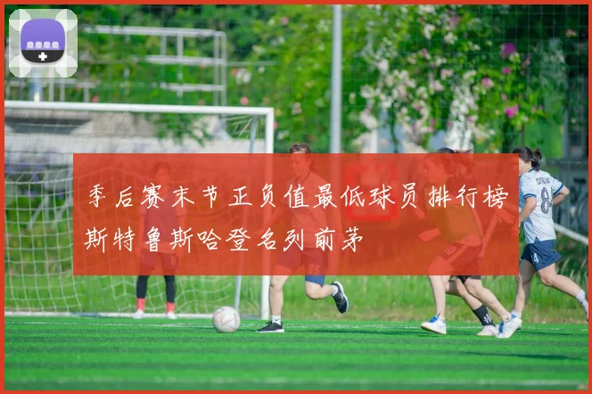 季后赛末节正负值最低球员排行榜斯特鲁斯哈登名列前茅