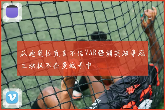 瓜迪奥拉直言不信VAR强调英超争冠主动权不在曼城手中