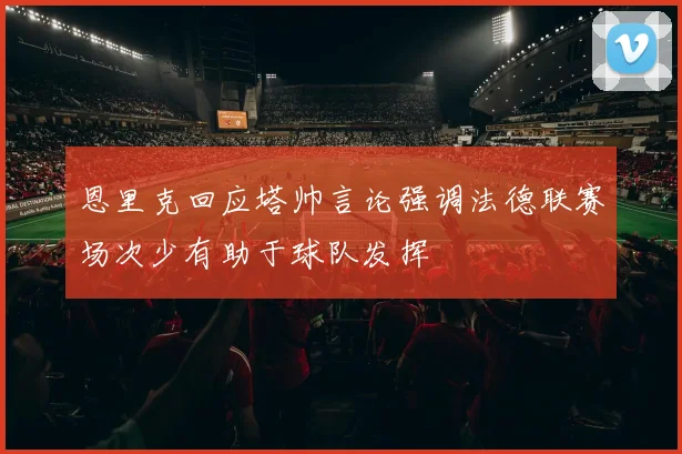 恩里克回应塔帅言论强调法德联赛场次少有助于球队发挥