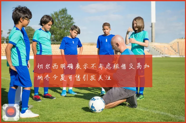 切尔西明确表示不考虑租借交易加纳乔今夏可售引发关注
