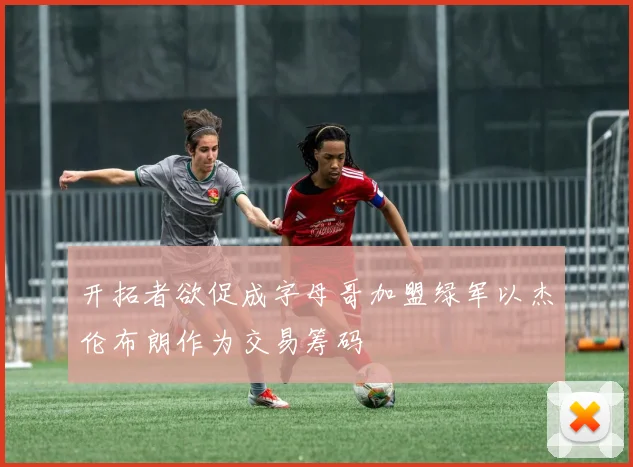 开拓者欲促成字母哥加盟绿军以杰伦布朗作为交易筹码