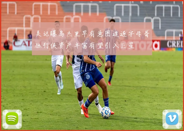 美记曝乌杰里早有意图追逐字母哥独行侠资产丰富有望引入巨星