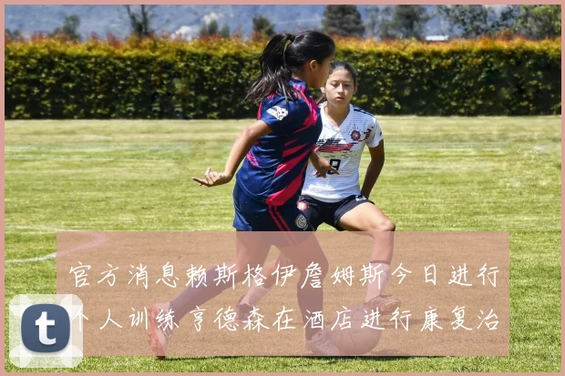 官方消息赖斯格伊詹姆斯今日进行个人训练亨德森在酒店进行康复治疗