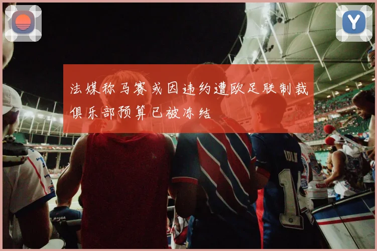 法媒称马赛或因违约遭欧足联制裁俱乐部预算已被冻结