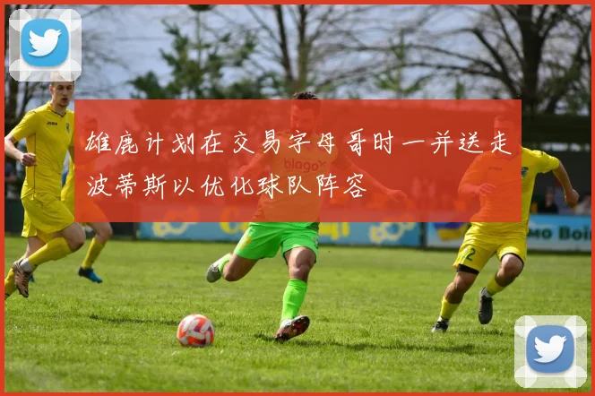 雄鹿计划在交易字母哥时一并送走波蒂斯以优化球队阵容