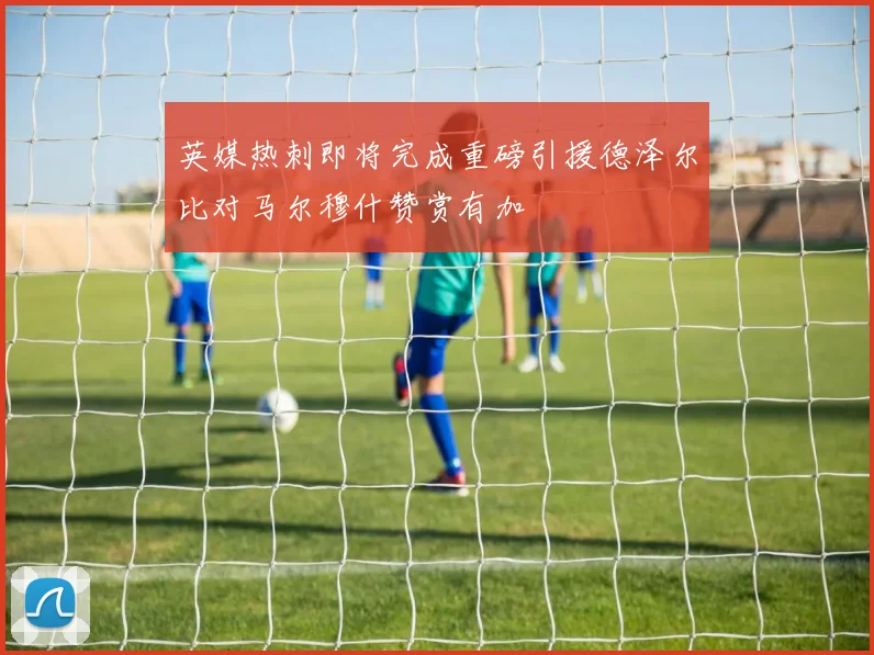 英媒热刺即将完成重磅引援德泽尔比对马尔穆什赞赏有加