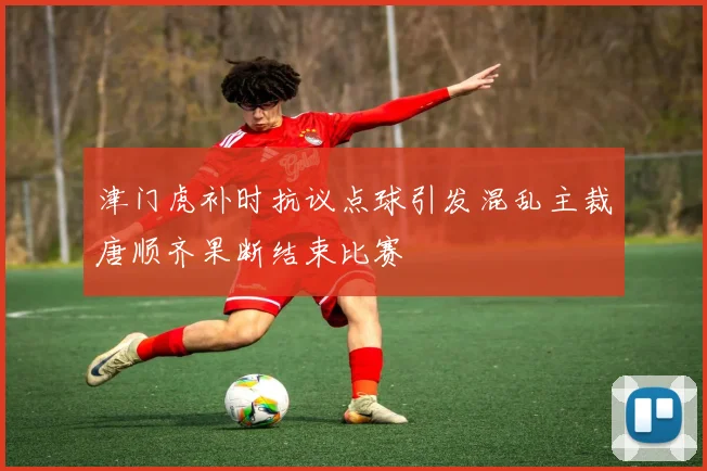 津门虎补时抗议点球引发混乱主裁唐顺齐果断结束比赛