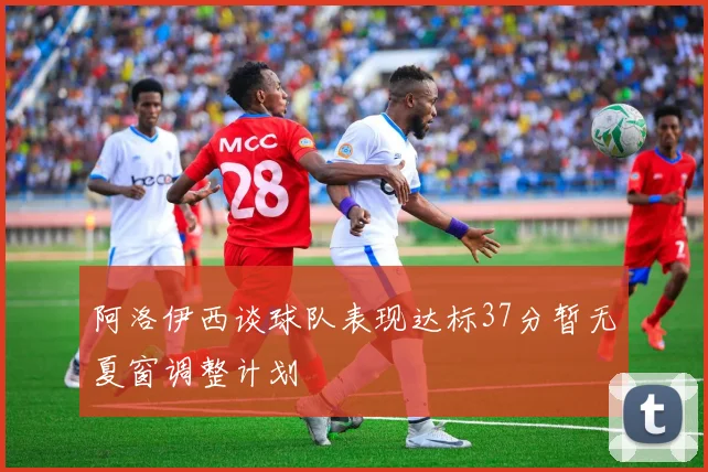 阿洛伊西谈球队表现达标37分暂无夏窗调整计划