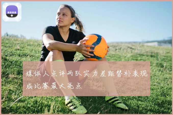 媒体人点评两队实力差距替补表现成比赛最大亮点