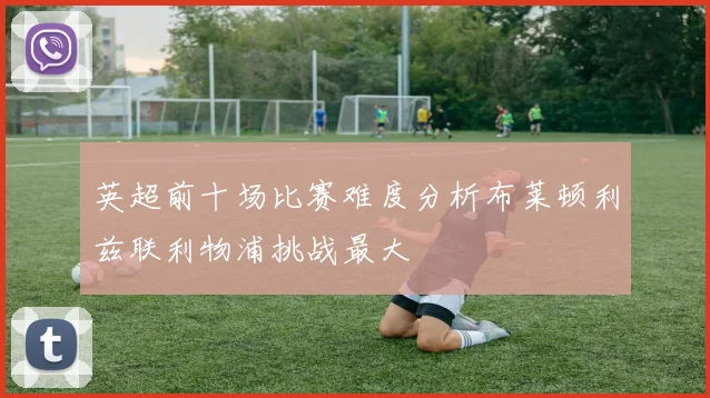 英超前十场比赛难度分析布莱顿利兹联利物浦挑战最大