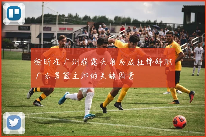 徐昕在广州崭露头角或成杜锋辞职广东男篮主帅的关键因素