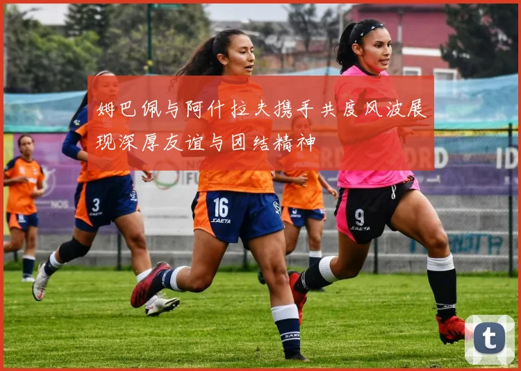 姆巴佩与阿什拉夫携手共度风波展现深厚友谊与团结精神
